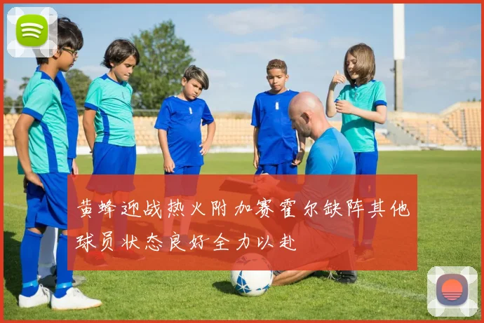 黄蜂迎战热火附加赛霍尔缺阵其他球员状态良好全力以赴