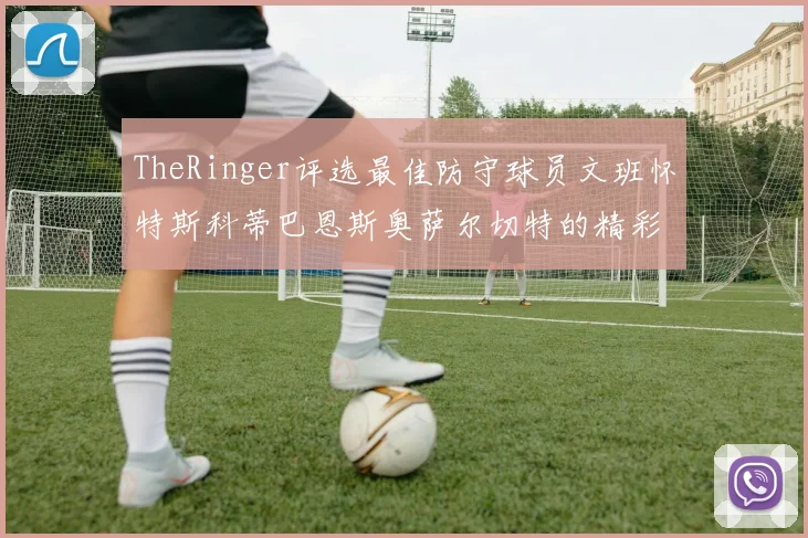 TheRinger评选最佳防守球员文班怀特斯科蒂巴恩斯奥萨尔切特的精彩表现分析