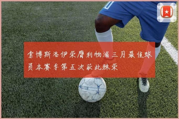 索博斯洛伊荣膺利物浦三月最佳球员本赛季第五次获此殊荣