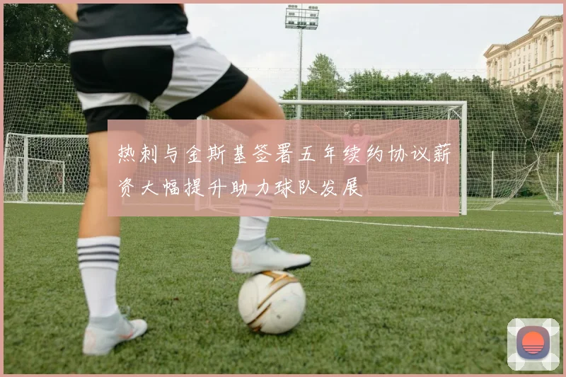 热刺与金斯基签署五年续约协议薪资大幅提升助力球队发展
