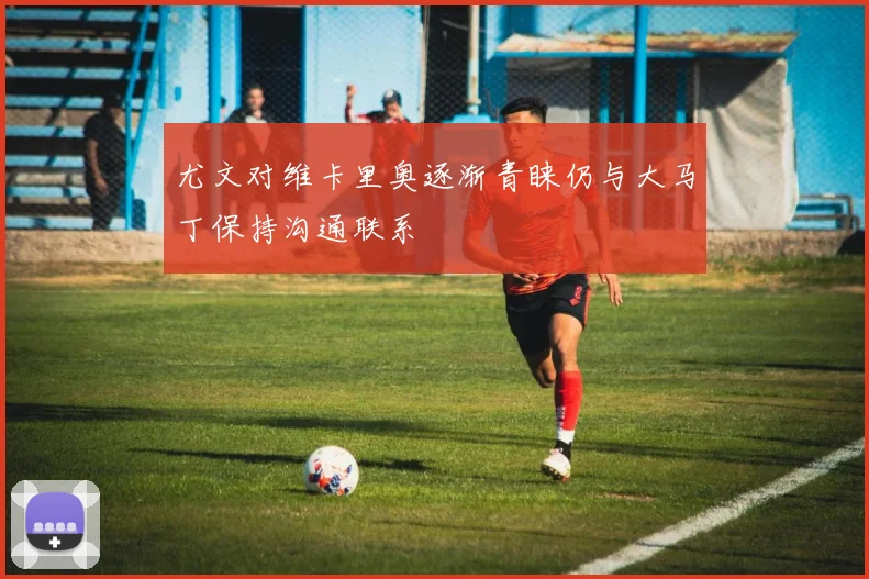 尤文对维卡里奥逐渐青睐仍与大马丁保持沟通联系