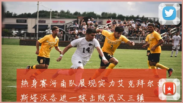 热身赛河南队展现实力艾克拜尔古斯塔沃各进一球击败武汉三镇
