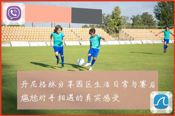 丹尼格林分享园区生活日常与赛后尴尬对手相遇的真实感受