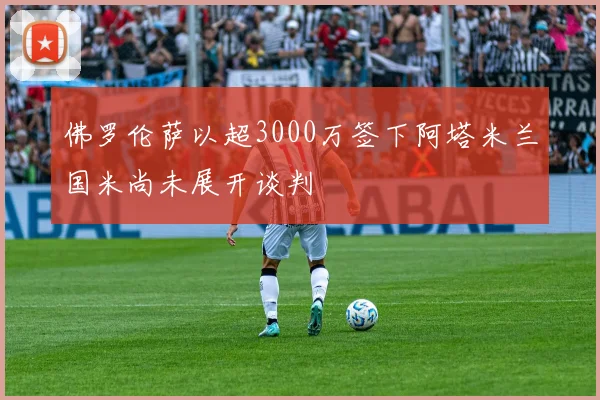 佛罗伦萨以超3000万签下阿塔米兰国米尚未展开谈判