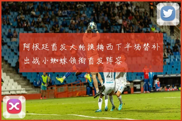 阿根廷首发大轮换梅西下半场替补出战小蜘蛛领衔首发阵容