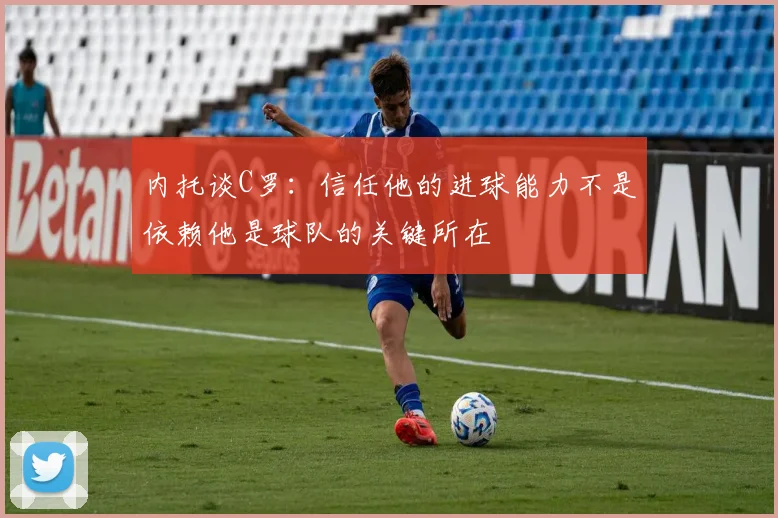 内托谈C罗：信任他的进球能力不是依赖他是球队的关键所在