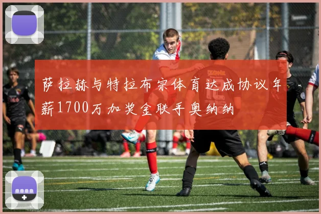 萨拉赫与特拉布宗体育达成协议年薪1700万加奖金联手奥纳纳
