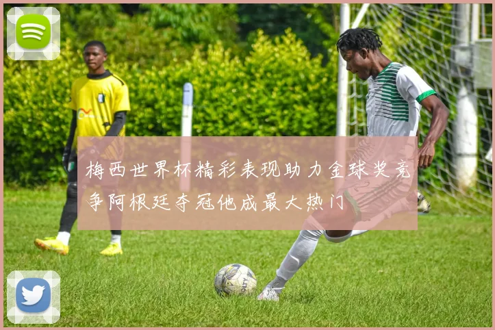 梅西世界杯精彩表现助力金球奖竞争阿根廷夺冠他成最大热门
