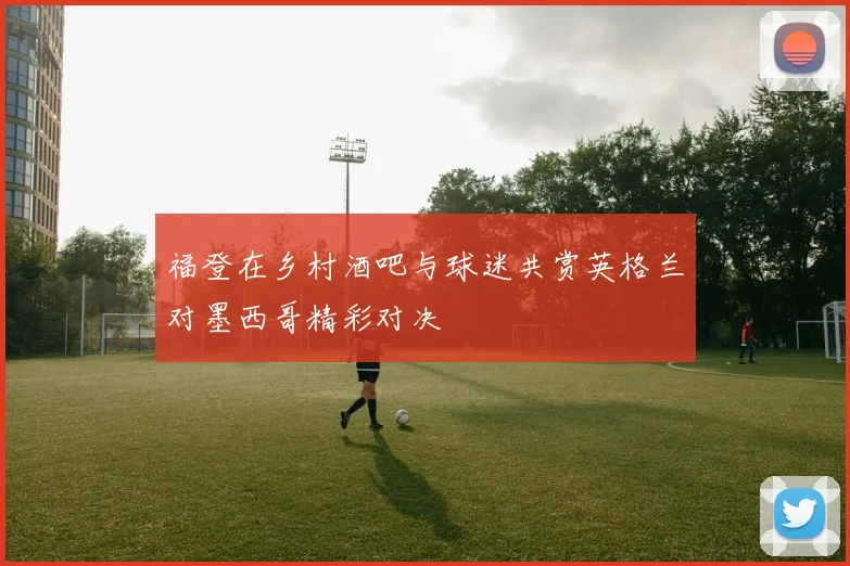 福登在乡村酒吧与球迷共赏英格兰对墨西哥精彩对决
