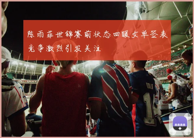 陈雨菲世锦赛前状态回暖女单签表竞争激烈引发关注