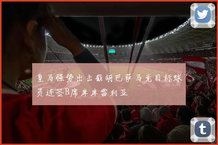 皇马强势出击截胡巴萨马竞目标球员连签B席库库雷利亚