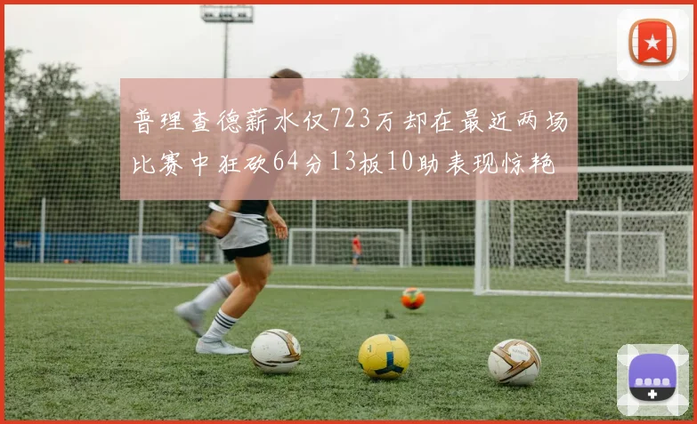 普理查德薪水仅723万却在最近两场比赛中狂砍64分13板10助表现惊艳