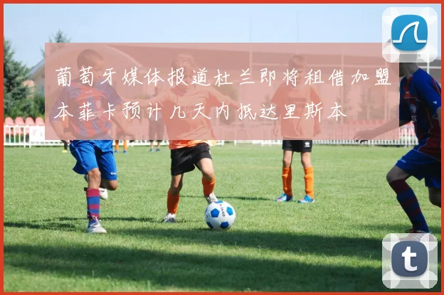 葡萄牙媒体报道杜兰即将租借加盟本菲卡预计几天内抵达里斯本