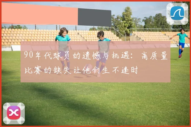 90年代球员的遗憾与机遇：高质量比赛的缺失让他们生不逢时