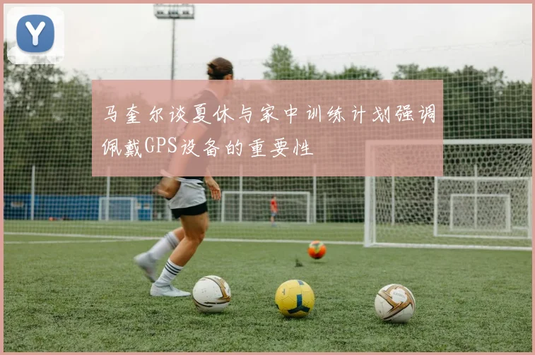 马奎尔谈夏休与家中训练计划强调佩戴GPS设备的重要性