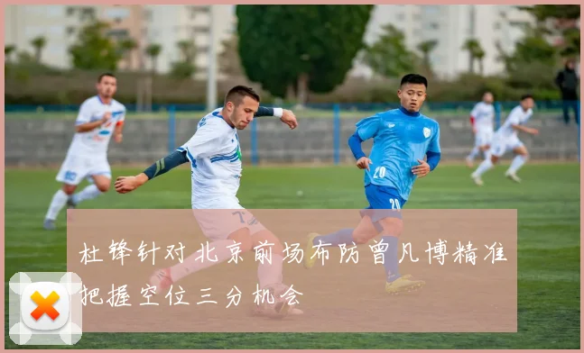 杜锋针对北京前场布防曾凡博精准把握空位三分机会