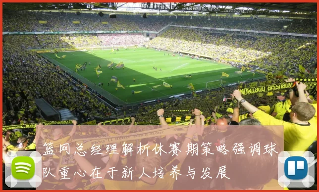 篮网总经理解析休赛期策略强调球队重心在于新人培养与发展