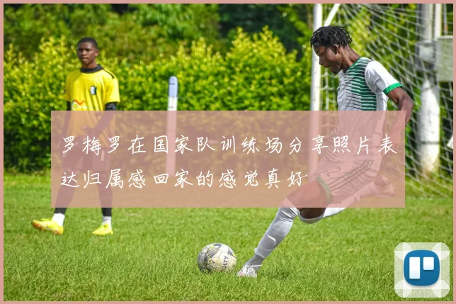 罗梅罗在国家队训练场分享照片表达归属感回家的感觉真好