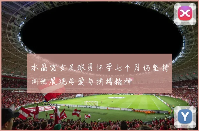 水晶宫女足球员怀孕七个月仍坚持训练展现母爱与拼搏精神