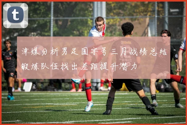 津媒分析男足国字号三月战绩总结锻炼队伍找出差距提升潜力