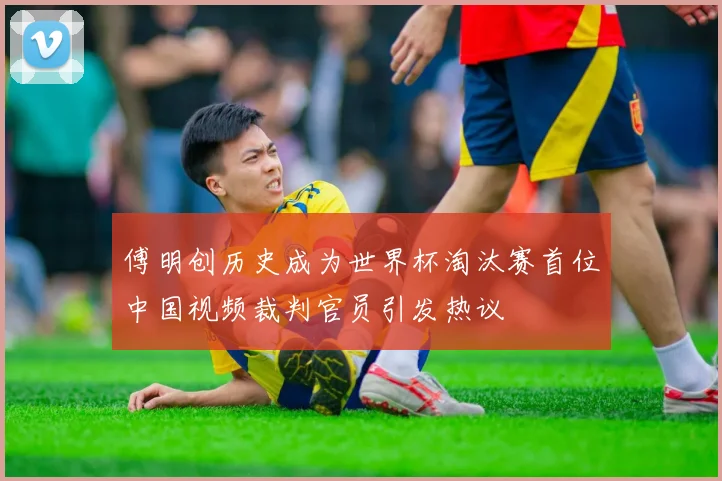 傅明创历史成为世界杯淘汰赛首位中国视频裁判官员引发热议