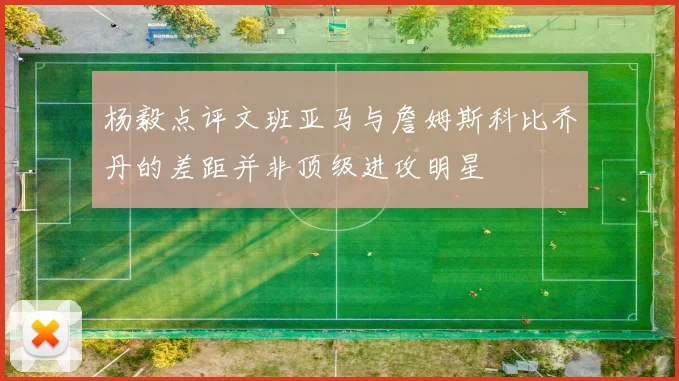 杨毅点评文班亚马与詹姆斯科比乔丹的差距并非顶级进攻明星