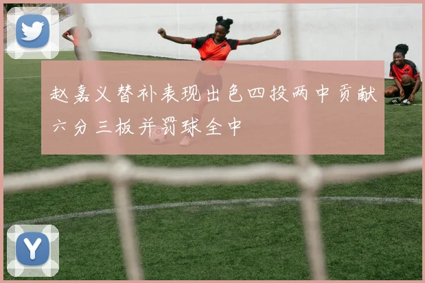 赵嘉义替补表现出色四投两中贡献六分三板并罚球全中