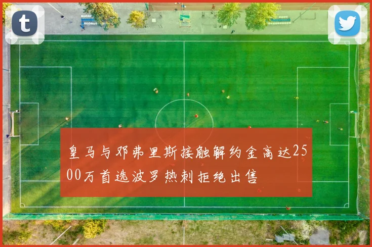 皇马与邓弗里斯接触解约金高达2500万首选波罗热刺拒绝出售