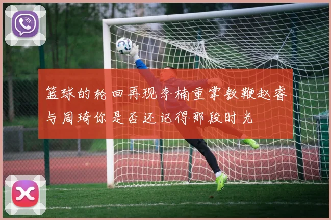 篮球的轮回再现李楠重掌教鞭赵睿与周琦你是否还记得那段时光