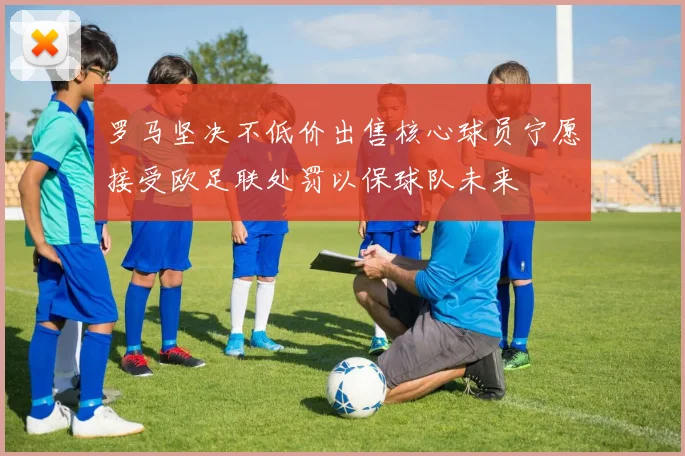 罗马坚决不低价出售核心球员宁愿接受欧足联处罚以保球队未来