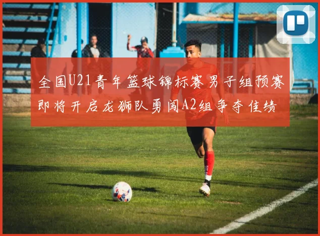 全国U21青年篮球锦标赛男子组预赛即将开启龙狮队勇闯A2组争夺佳绩