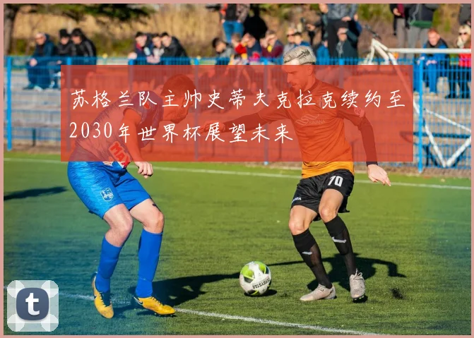 苏格兰队主帅史蒂夫克拉克续约至2030年世界杯展望未来
