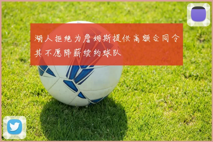 湖人拒绝为詹姆斯提供高额合同令其不愿降薪续约球队