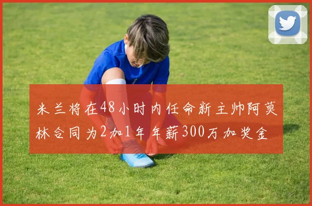 米兰将在48小时内任命新主帅阿莫林合同为2加1年年薪300万加奖金